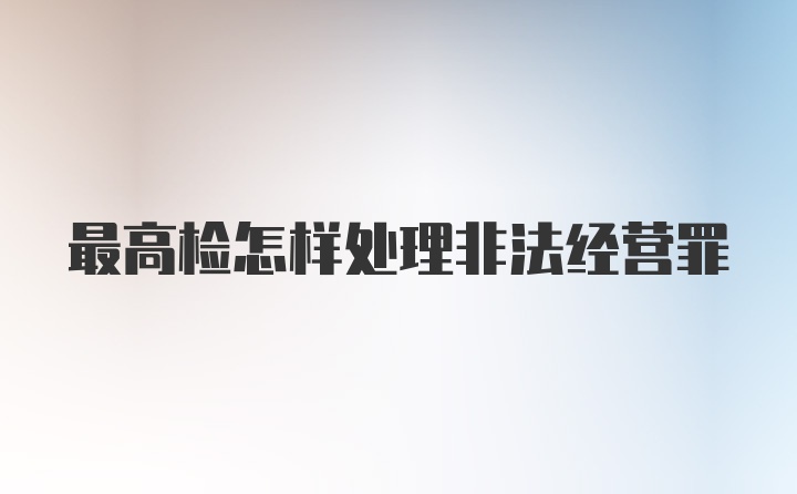 最高检怎样处理非法经营罪