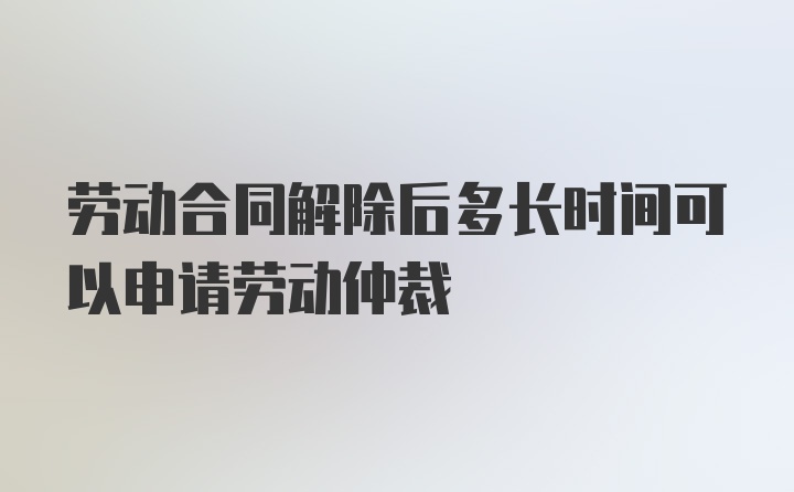 劳动合同解除后多长时间可以申请劳动仲裁