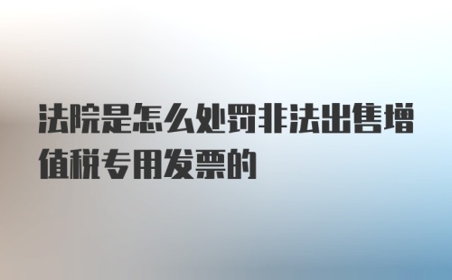 法院是怎么处罚非法出售增值税专用发票的