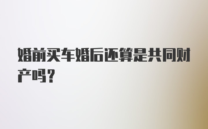 婚前买车婚后还算是共同财产吗？