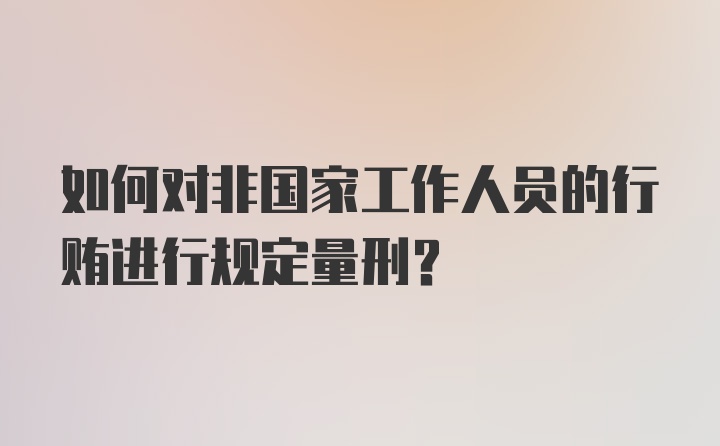 如何对非国家工作人员的行贿进行规定量刑？