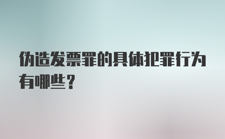 伪造发票罪的具体犯罪行为有哪些？