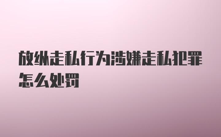 放纵走私行为涉嫌走私犯罪怎么处罚