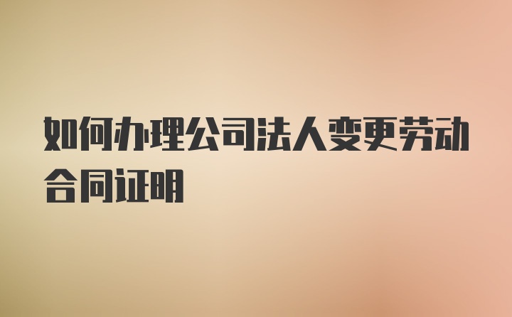 如何办理公司法人变更劳动合同证明