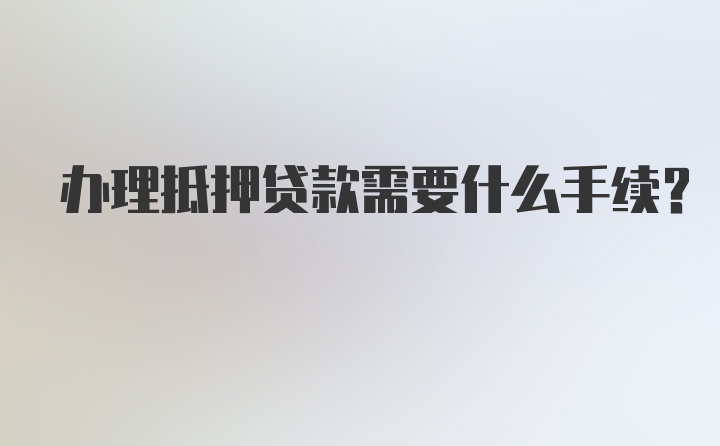 办理抵押贷款需要什么手续？