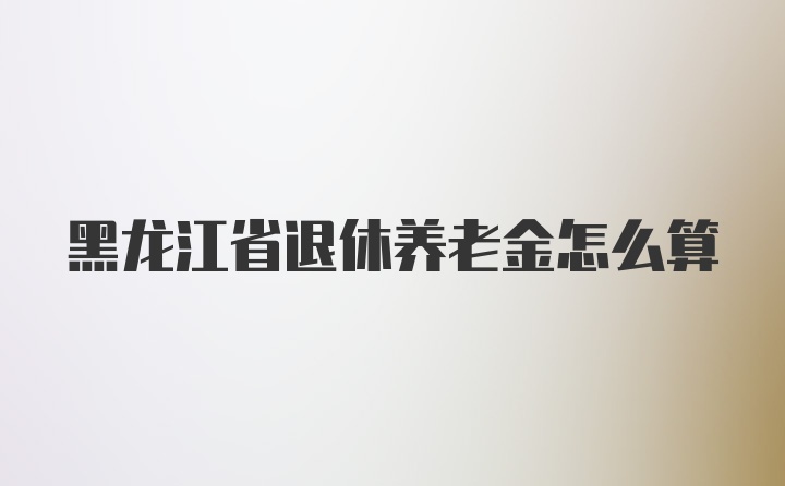 黑龙江省退休养老金怎么算