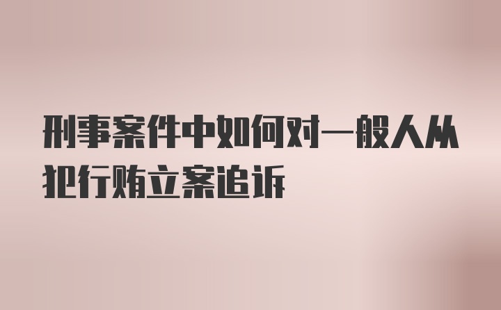 刑事案件中如何对一般人从犯行贿立案追诉