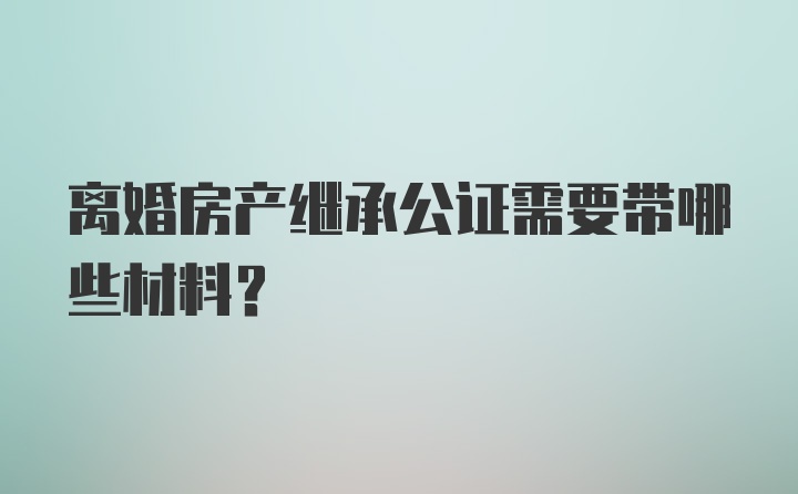 离婚房产继承公证需要带哪些材料?