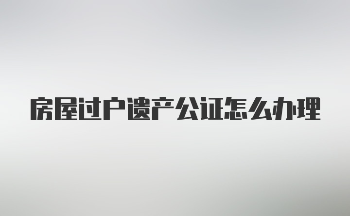 房屋过户遗产公证怎么办理