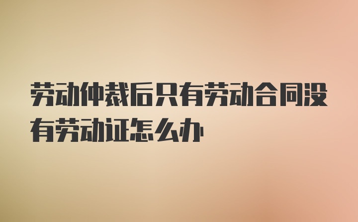 劳动仲裁后只有劳动合同没有劳动证怎么办