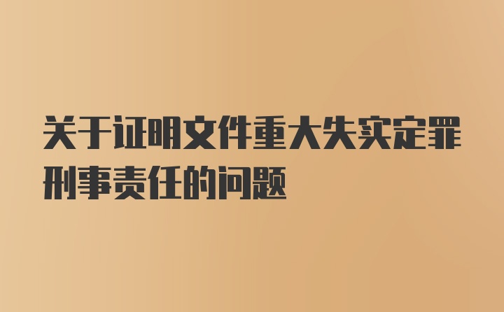 关于证明文件重大失实定罪刑事责任的问题