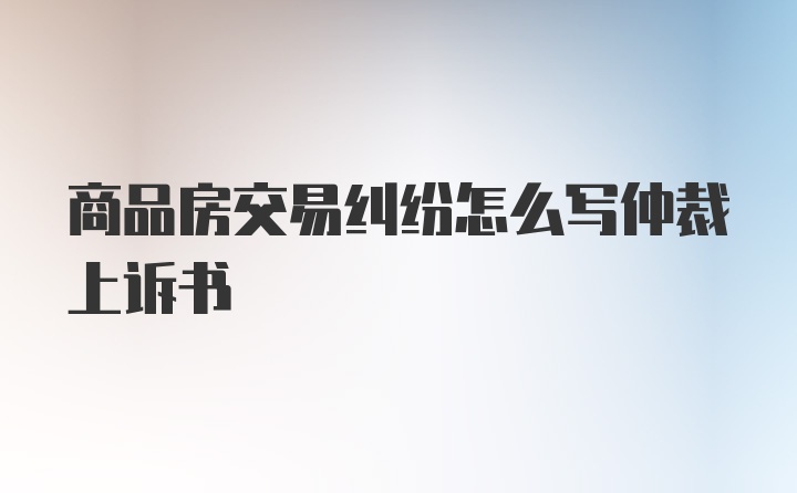 商品房交易纠纷怎么写仲裁上诉书