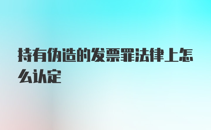 持有伪造的发票罪法律上怎么认定