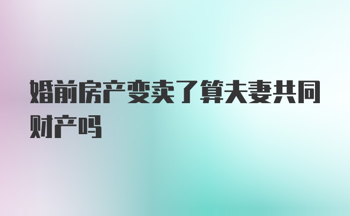 婚前房产变卖了算夫妻共同财产吗