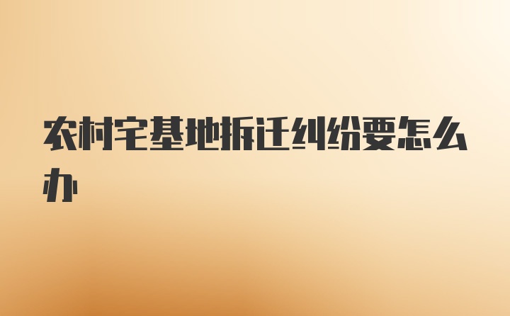 农村宅基地拆迁纠纷要怎么办