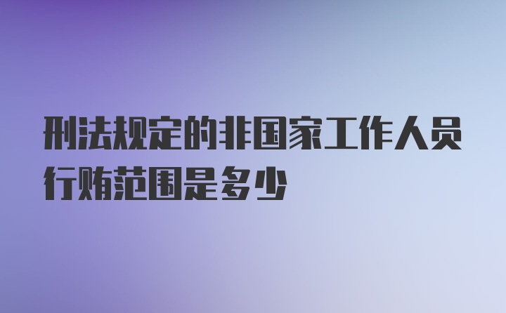 刑法规定的非国家工作人员行贿范围是多少