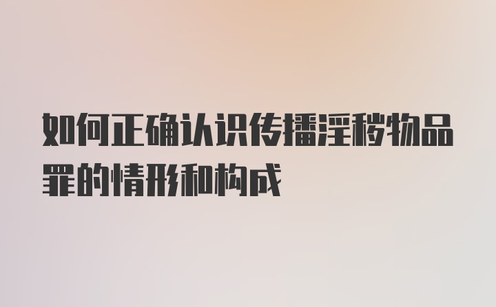 如何正确认识传播淫秽物品罪的情形和构成