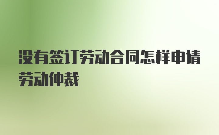 没有签订劳动合同怎样申请劳动仲裁