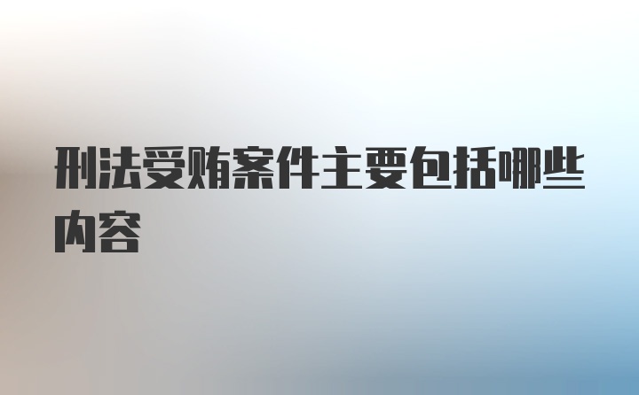 刑法受贿案件主要包括哪些内容