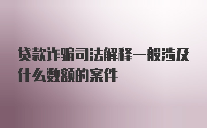 贷款诈骗司法解释一般涉及什么数额的案件