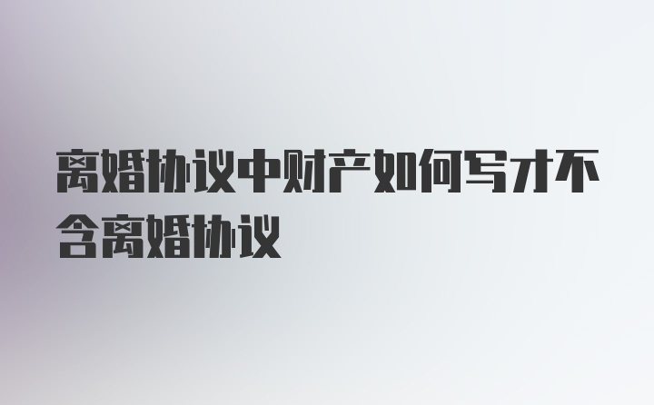 离婚协议中财产如何写才不含离婚协议