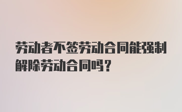 劳动者不签劳动合同能强制解除劳动合同吗？