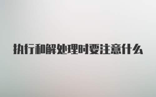 执行和解处理时要注意什么