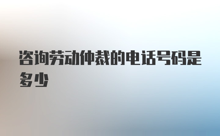 咨询劳动仲裁的电话号码是多少