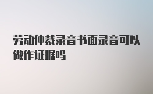 劳动仲裁录音书面录音可以做作证据吗