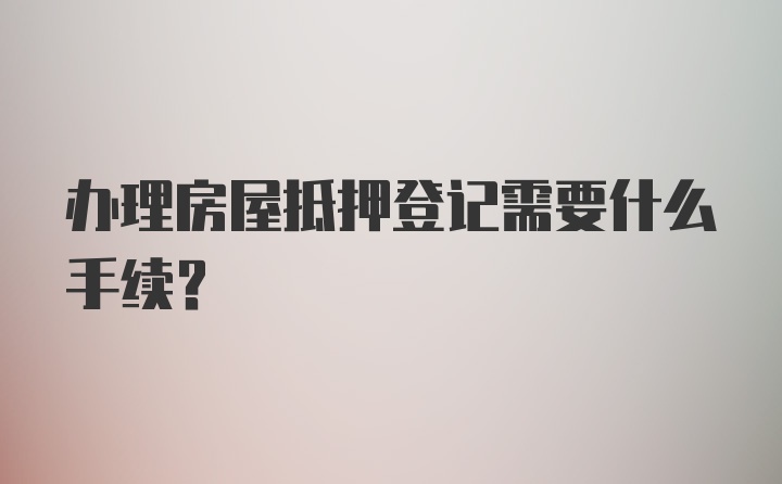 办理房屋抵押登记需要什么手续？