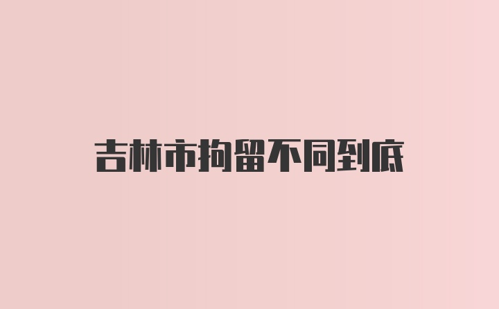 吉林市拘留不同到底