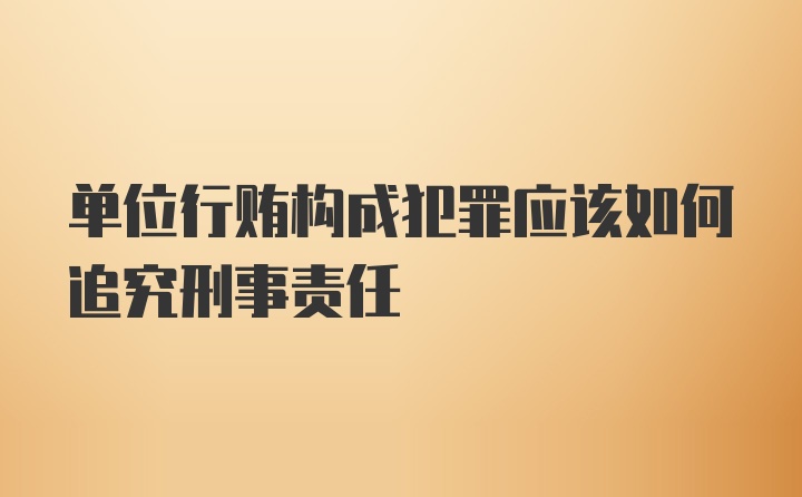 单位行贿构成犯罪应该如何追究刑事责任