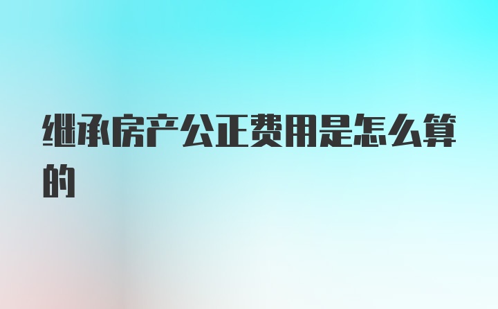 继承房产公正费用是怎么算的