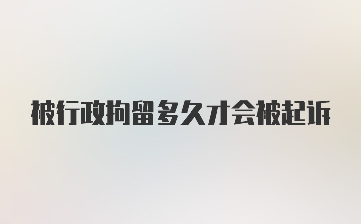 被行政拘留多久才会被起诉