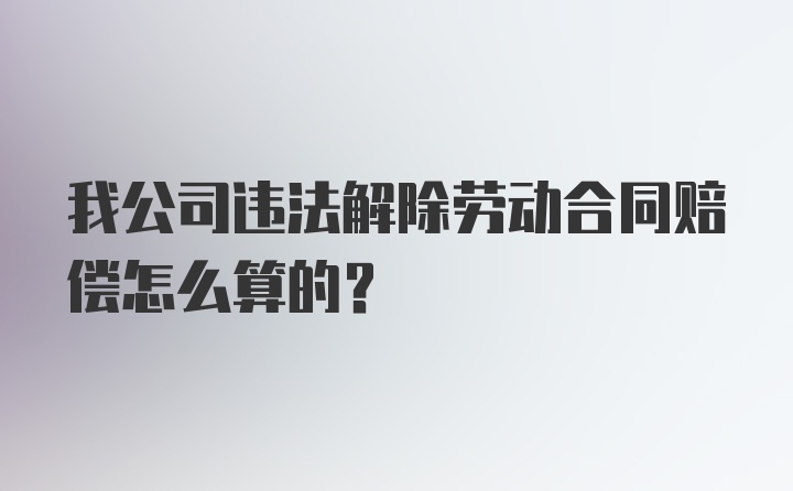 我公司违法解除劳动合同赔偿怎么算的？