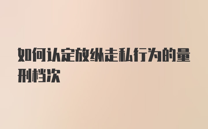 如何认定放纵走私行为的量刑档次