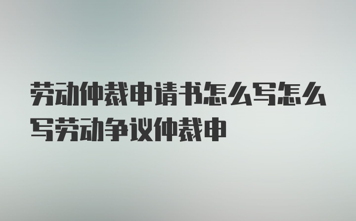 劳动仲裁申请书怎么写怎么写劳动争议仲裁申