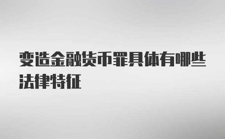 变造金融货币罪具体有哪些法律特征