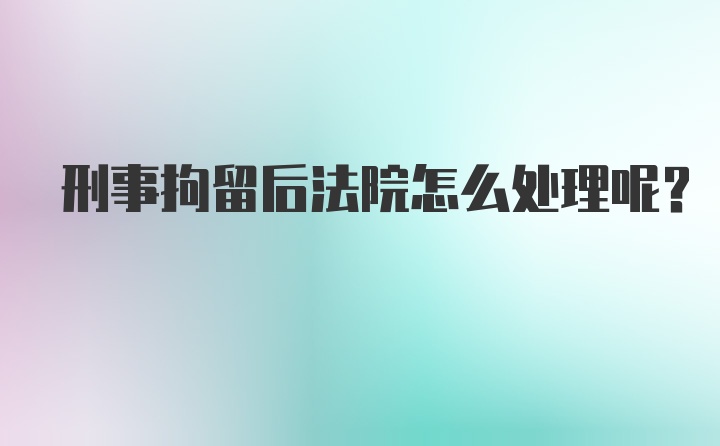 刑事拘留后法院怎么处理呢？