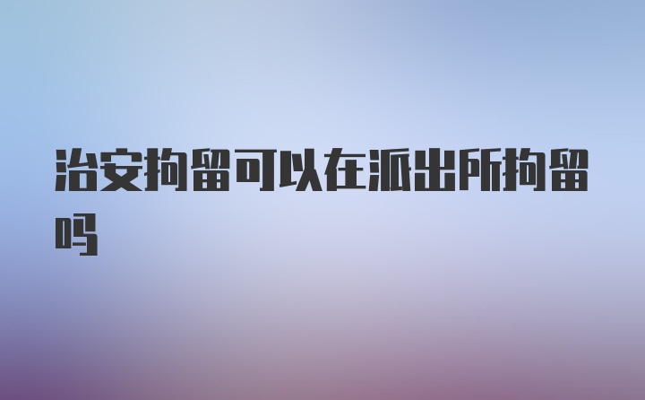 治安拘留可以在派出所拘留吗