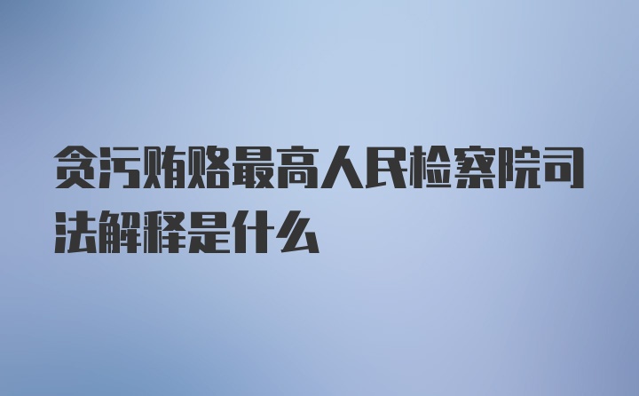 贪污贿赂最高人民检察院司法解释是什么