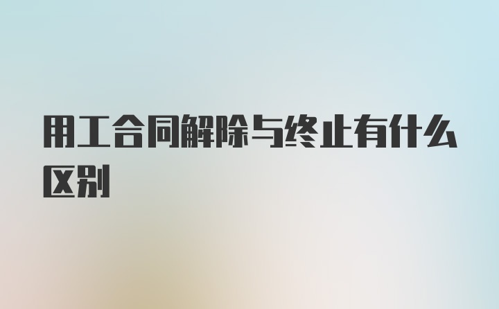 用工合同解除与终止有什么区别