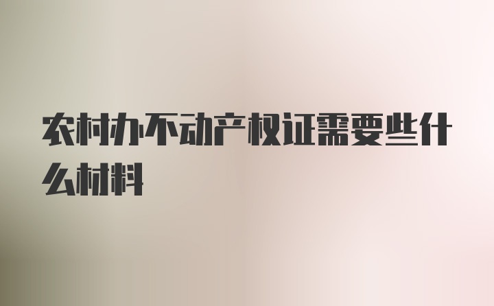 农村办不动产权证需要些什么材料