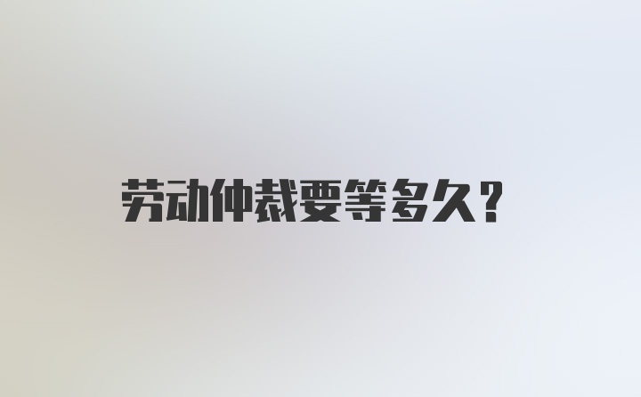 劳动仲裁要等多久？