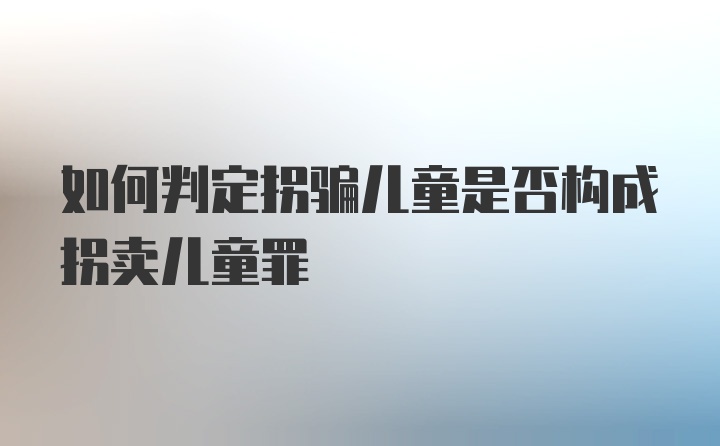 如何判定拐骗儿童是否构成拐卖儿童罪