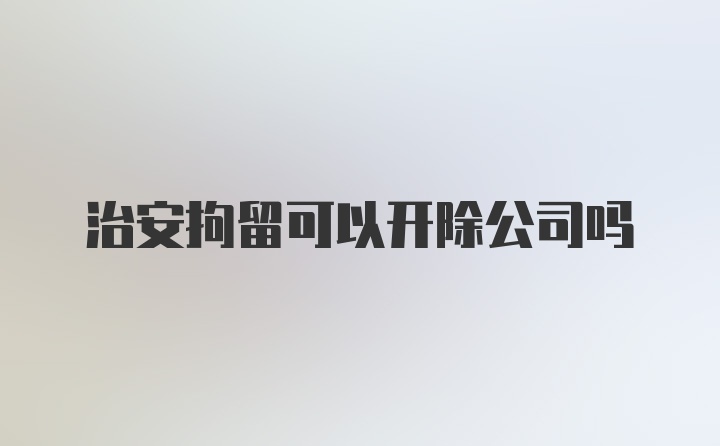 治安拘留可以开除公司吗