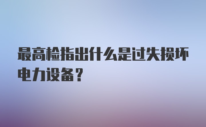 最高检指出什么是过失损坏电力设备？