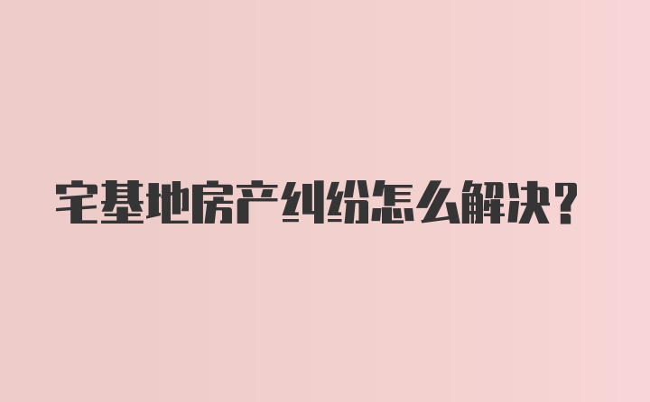 宅基地房产纠纷怎么解决？