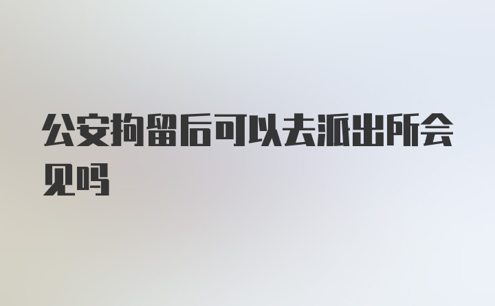 公安拘留后可以去派出所会见吗