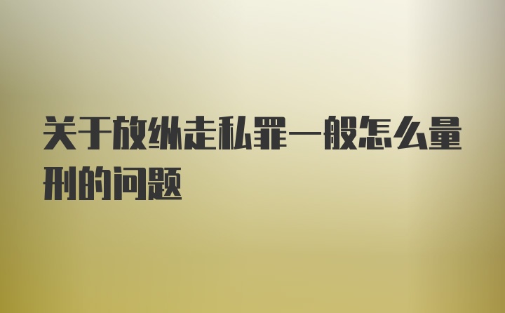 关于放纵走私罪一般怎么量刑的问题